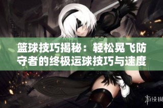 篮球技巧揭秘：轻松晃飞防守者的终极运球技巧与速度训练方法分享