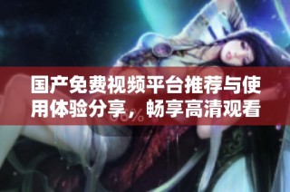 国产免费视频平台推荐与使用体验分享，畅享高清观看乐趣