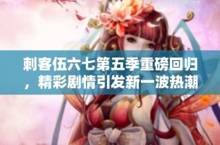 刺客伍六七第五季重磅回归，精彩剧情引发新一波热潮