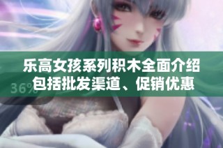 乐高女孩系列积木全面介绍 包括批发渠道、促销优惠和产地信息分享