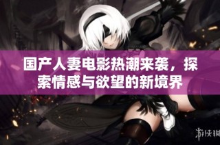 国产人妻电影热潮来袭，探索情感与欲望的新境界