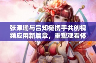 张津瑜与吕知樾携手共创视频应用新篇章，重塑观看体验