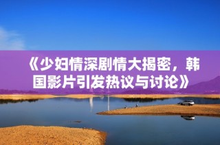 《少妇情深剧情大揭密，韩国影片引发热议与讨论》