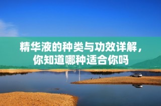精华液的种类与功效详解，你知道哪种适合你吗