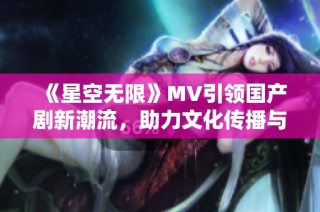 《星空无限》MV引领国产剧新潮流，助力文化传播与创新发展