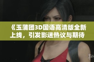 《玉蒲团3D国语高清版全新上线，引发影迷热议与期待》
