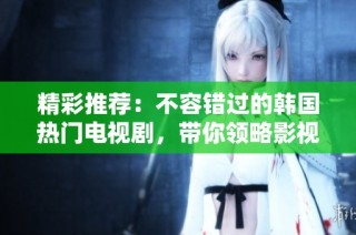 精彩推荐：不容错过的韩国热门电视剧，带你领略影视魅力