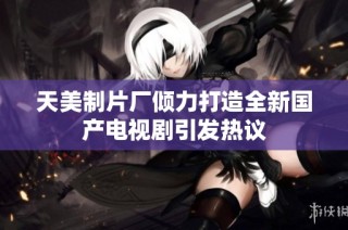 天美制片厂倾力打造全新国产电视剧引发热议