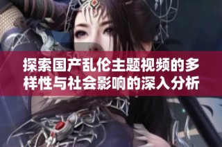 探索国产乱伦主题视频的多样性与社会影响的深入分析
