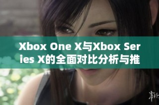 Xbox One X与Xbox Series X的全面对比分析与推荐指南