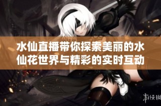 水仙直播带你探索美丽的水仙花世界与精彩的实时互动体验