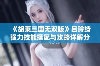 《胡莱三国无双版》吕玲绮强力技能搭配与攻略详解分享