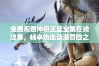免费观看神印王座全集在线观看，畅享热血动漫冒险之旅