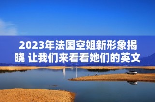 2023年法国空姐新形象揭晓 让我们来看看她们的英文名字