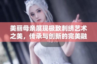 美丽母亲展现极致刺绣艺术之美，传承与创新的完美融合