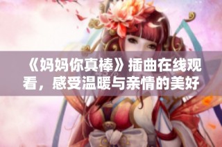 《妈妈你真棒》插曲在线观看，感受温暖与亲情的美好时刻