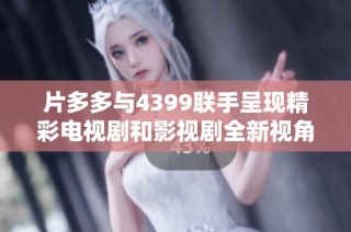 片多多与4399联手呈现精彩电视剧和影视剧全新视角与体验