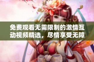 免费观看无需限制的激情互动视频精选，尽情享受无障碍视觉盛宴