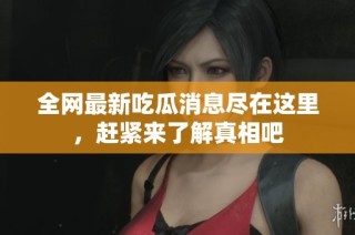 全网最新吃瓜消息尽在这里，赶紧来了解真相吧