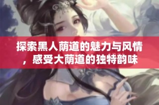 探索黑人荫道的魅力与风情，感受大荫道的独特韵味