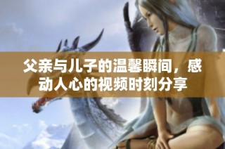 父亲与儿子的温馨瞬间，感动人心的视频时刻分享