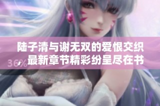 陆子清与谢无双的爱恨交织，最新章节精彩纷呈尽在书库网
