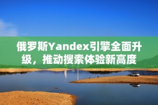 俄罗斯Yandex引擎全面升级，推动搜索体验新高度