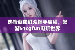 热情朝阳群众携手启程，畅游51cgfun电玩世界