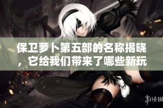 保卫萝卜第五部的名称揭晓，它给我们带来了哪些新玩法和故事呢