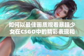 如何以最佳画质观看暴躁少女在CSGO中的精彩表现和游戏攻略