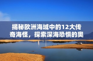 揭秘欧洲海域中的12大传奇海怪，探索深海恐惧的奥秘与传说