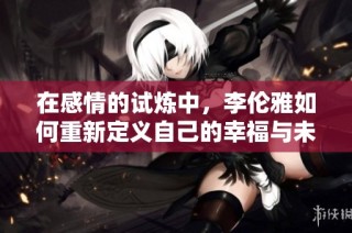 在感情的试炼中，李伦雅如何重新定义自己的幸福与未来