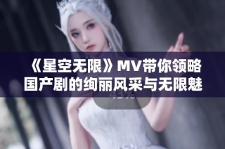 《星空无限》MV带你领略国产剧的绚丽风采与无限魅力
