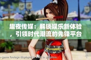 趣夜传媒：解锁娱乐新体验，引领时代潮流的先锋平台