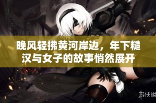 晚风轻拂黄河岸边，年下糙汉与女子的故事悄然展开