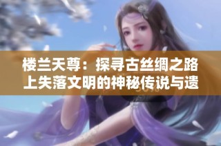 楼兰天尊：探寻古丝绸之路上失落文明的神秘传说与遗迹