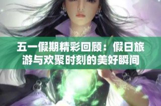 五一假期精彩回顾：假日旅游与欢聚时刻的美好瞬间