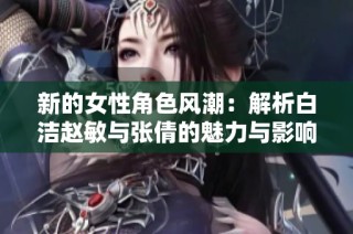 新的女性角色风潮：解析白洁赵敏与张倩的魅力与影响