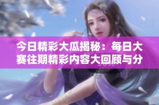 今日精彩大瓜揭秘：每日大赛往期精彩内容大回顾与分析