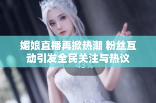媚娘直播再掀热潮 粉丝互动引发全民关注与热议