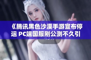 《腾讯黑色沙漠手游宣布停运 PC端国服刚公测不久引发玩家关注》