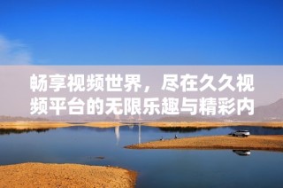 畅享视频世界，尽在久久视频平台的无限乐趣与精彩内容