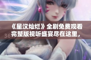 《星汉灿烂》全剧免费观看完整版视听盛宴尽在这里，不容错过