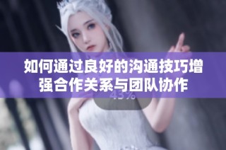 如何通过良好的沟通技巧增强合作关系与团队协作