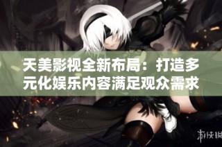 天美影视全新布局：打造多元化娱乐内容满足观众需求