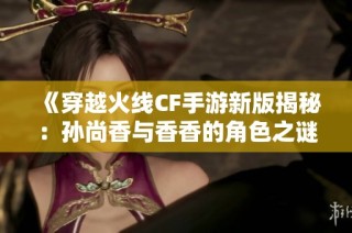 《穿越火线CF手游新版揭秘：孙尚香与香香的角色之谜解析》