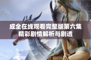 成全在线观看完整版第六集精彩剧情解析与剧透
