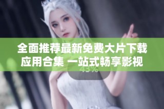 全面推荐最新免费大片下载应用合集 一站式畅享影视盛宴