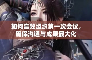 如何高效组织第一次会议，确保沟通与成果最大化