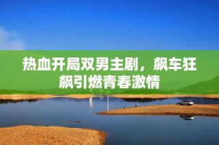 热血开局双男主剧，飙车狂飙引燃青春激情